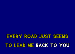 EVERY ROAD JUST SEEMS
T0 LEAD ME BACK TO YOU