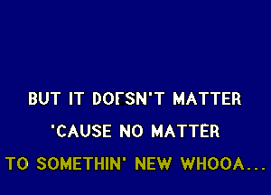 BUT IT DOFSN'T MATTER
'CAUSE NO MATTER
T0 SOMETHIN' NEW WHOOA...