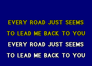 EVERY ROAD JUST SEEMS
T0 LEAD ME BACK TO YOU
EVERY ROAD JUST SEEMS
T0 LEAD ME BACK TO YOU