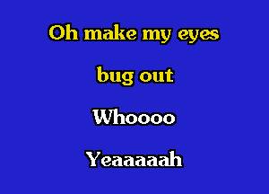 Oh make my eyes

bug out

Whoooo
Yeaaaaah