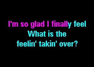 I'm so glad I finally feel

What is the
feelin' takin' over?