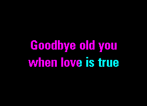 Goodbye old you

when love is true