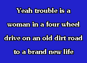 Yeah trouble is a
woman in a four wheel
drive on an old dirt road

to a brand new life