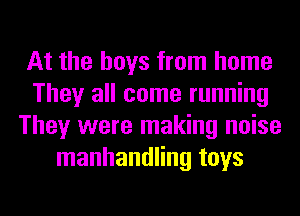 At the boys from home
They all come running
They were making noise
manhandling toys