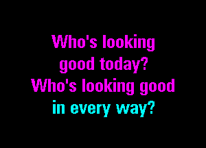 Who's looking
good today?

Who's looking good
in every way?