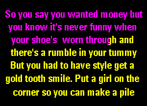 So you say you wanted money but
you know it's never funny when
your shoe's worn through and
there's a rumble in your tummy
But you had to have style get a

gold tooth smile. Put a girl on the
corner so you can make a pile