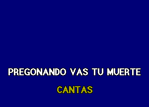 PREGONANDO VAS TU MUERTE
CANTAS