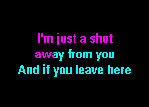 I'm just a shot

away from you
And if you leave here