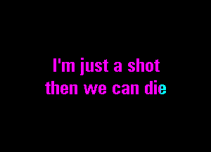 I'm just a shot

then we can die