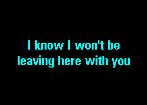 I know I won't be

leaving here with you