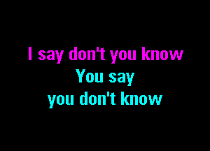 I say don't you know

You say
you don't know