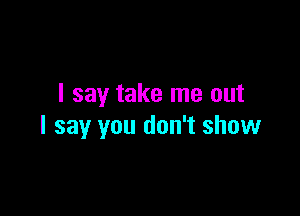 I say take me out

I say you don't show