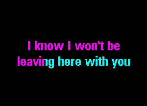 I know I won't be

leaving here with you