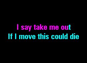 I say take me out

If I move this could die