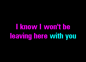 I know I won't be

leaving here with you