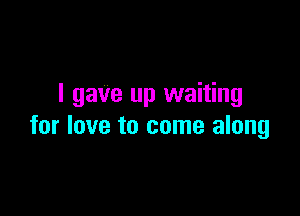I gave up waiting

for love to come along