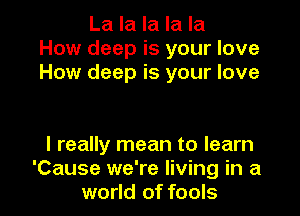La la la la la
How deep is your love
How deep is your love

I really mean to learn

Cause we're living in a
world of fools I