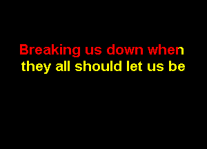 Breaking us down when
they all should let us be