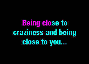 Being close to

craziness and being
close to you...