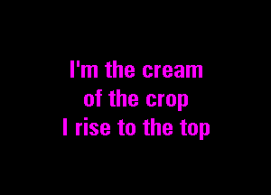I'm the cream

of the crop
l rise to the top