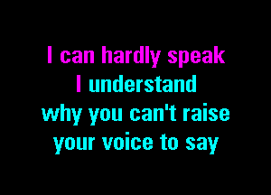 I can hardly speak
I understand

why you can't raise
your voice to say