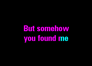 But somehow

you found me