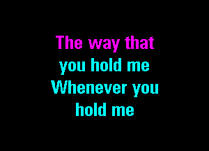The way that
you hold me

Whenever you
hold me