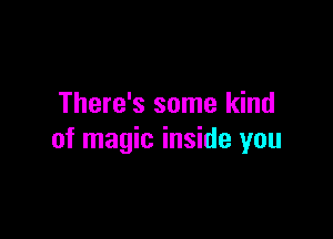 There's some kind

of magic inside you