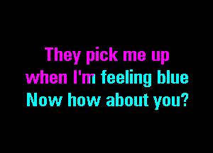They pick me up

when I'm feeling blue
Now how about you?
