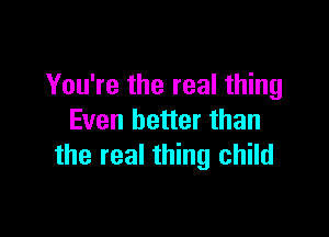 You're the real thing

Even better than
the real thing child