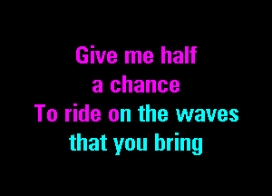 Give me half
a chance

To ride on the waves
that you bring