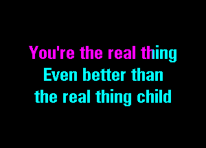 You're the real thing

Even better than
the real thing child
