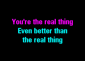 You're the real thing

Even better than
the real thing