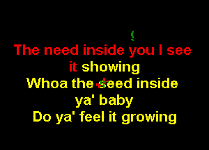 s
The need inside you I see
it showing

Whoa the-seed inside
ya' baby
Do ya' feel it growing