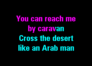 You can reach me
by caravan

Cross the desert
like an Arab man