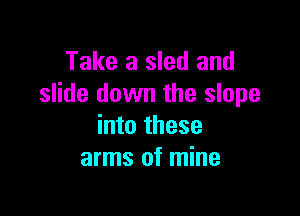 Take a sled and
slide down the slope

into these
arms of mine