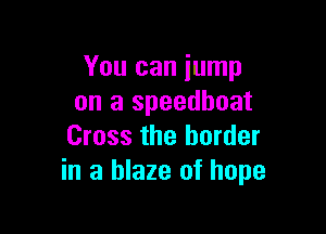 You can jump
on a speedhoat

Cross the border
in a blaze of hope