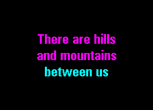 There are hills

and mountains
between us