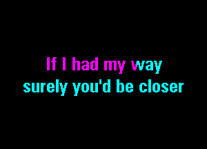 If I had my way

surely you'd be closer