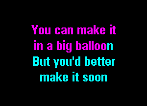 You can make it
in a big balloon

But you'd better
make it soon