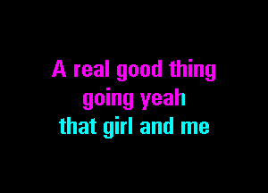 A real good thing

going yeah
that girl and me