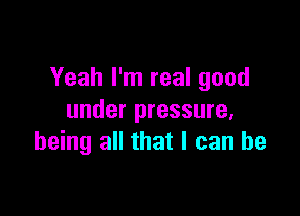 Yeah I'm real good

under pressure,
being all that I can be