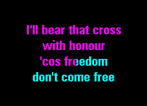 I'll hear that cross
with honour

'cos freedom
don't come free
