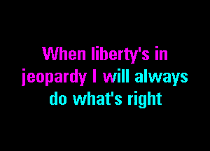 When Iiberty's in

jeopardy I will always
do what's right