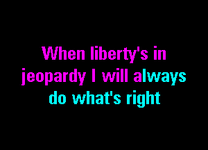 When Iiberty's in

jeopardy I will always
do what's right