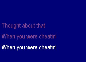 When you were cheatin'
