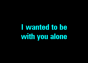 I wanted to be

with you alone