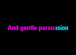 And gentle persuasion
