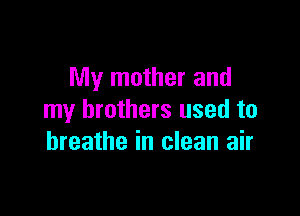 My mother and

my brothers used to
breathe in clean air
