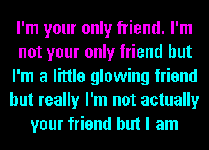 I'm your only friend. I'm
not your only friend but
I'm a little glowing friend
but really I'm not actually
your friend but I am